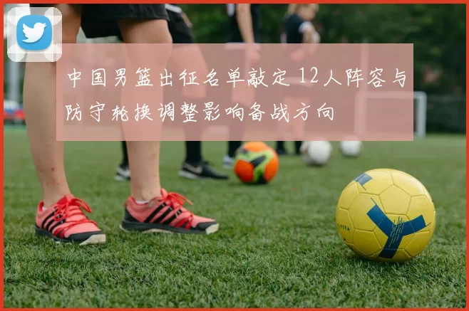 中国男篮出征名单敲定 12人阵容与防守轮换调整影响备战方向