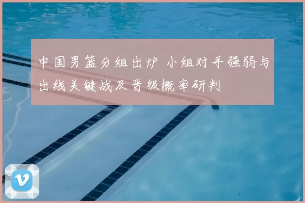 中国男篮分组出炉 小组对手强弱与出线关键战及晋级概率研判