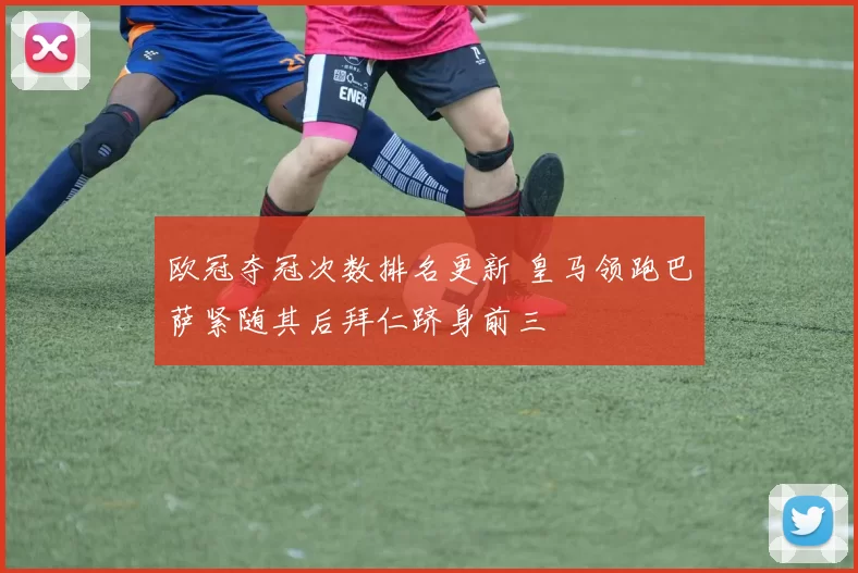 欧冠夺冠次数排名更新 皇马领跑巴萨紧随其后拜仁跻身前三