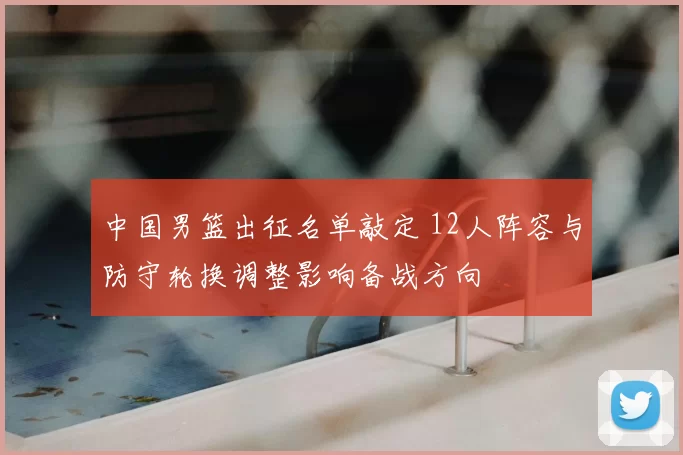 中国男篮出征名单敲定 12人阵容与防守轮换调整影响备战方向