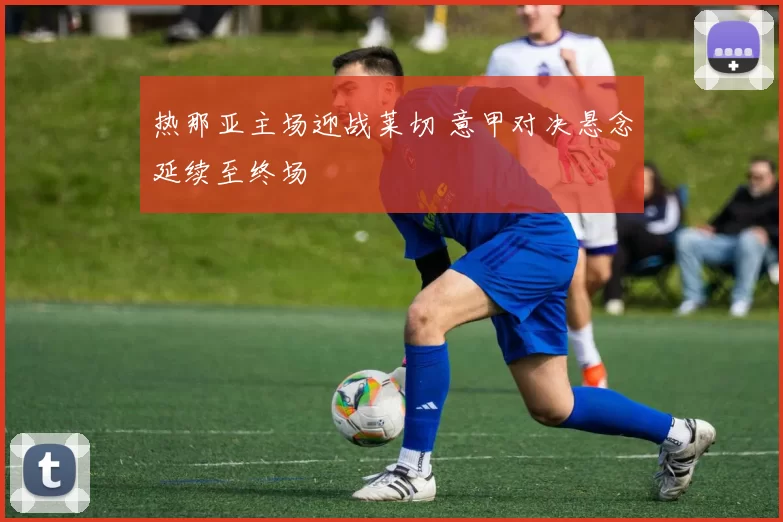 热那亚主场迎战莱切 意甲对决悬念延续至终场