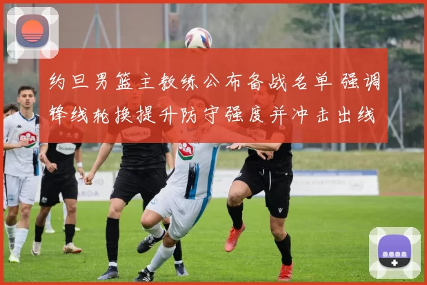 约旦男篮主教练公布备战名单 强调锋线轮换提升防守强度并冲击出线