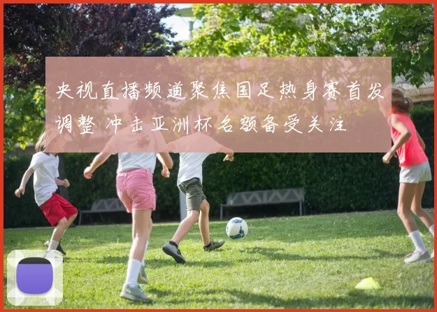 央视直播频道聚焦国足热身赛首发调整 冲击亚洲杯名额备受关注