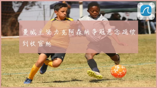 曼城主场力克阿森纳争冠悬念延续到收官轮