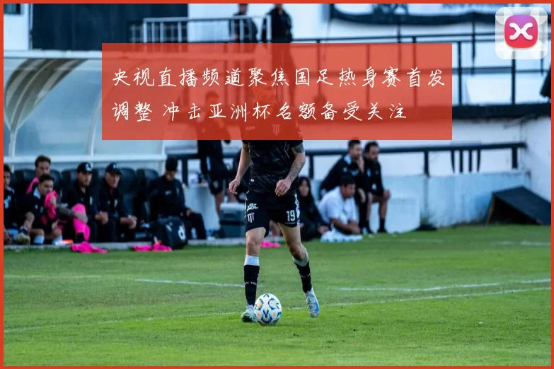 央视直播频道聚焦国足热身赛首发调整 冲击亚洲杯名额备受关注