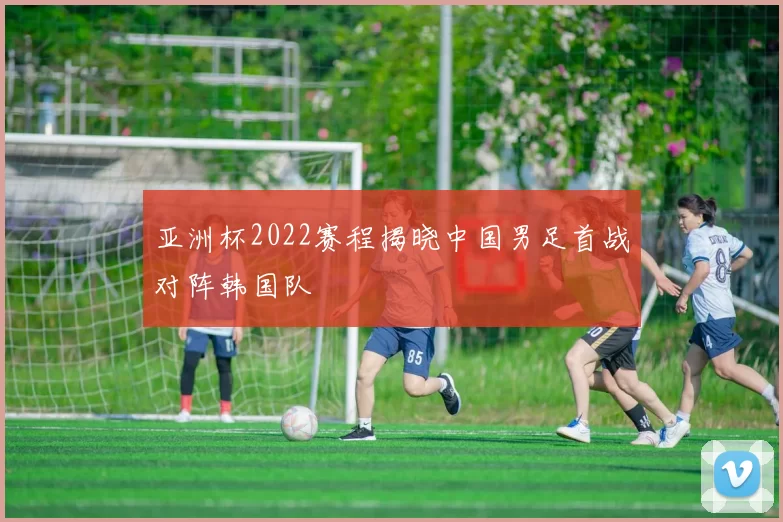 亚洲杯2022赛程揭晓中国男足首战对阵韩国队