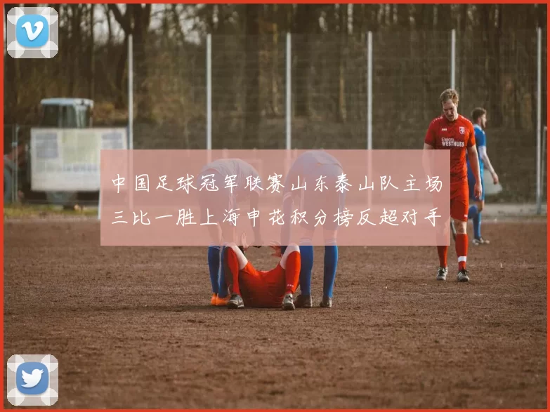 中国足球冠军联赛山东泰山队主场三比一胜上海申花积分榜反超对手
