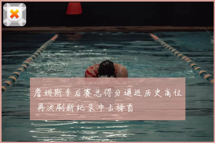詹姆斯季后赛总得分逼近历史高位 再次刷新纪录冲击榜首