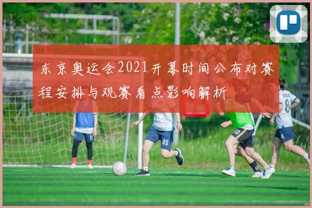 东京奥运会2021开幕时间公布对赛程安排与观赛看点影响解析