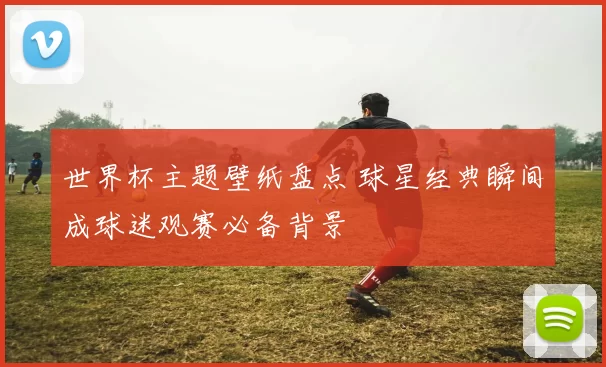 世界杯主题壁纸盘点 球星经典瞬间成球迷观赛必备背景