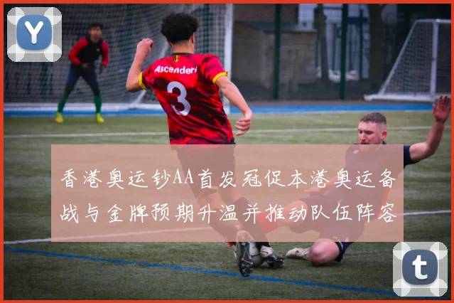 香港奥运钞AA首发冠促本港奥运备战与金牌预期升温并推动队伍阵容调整