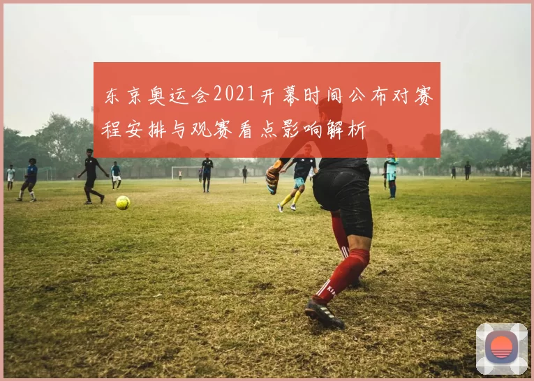 东京奥运会2021开幕时间公布对赛程安排与观赛看点影响解析