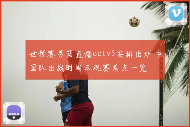 世预赛男篮直播cctv5安排出炉 中国队出战时间及观赛看点一览