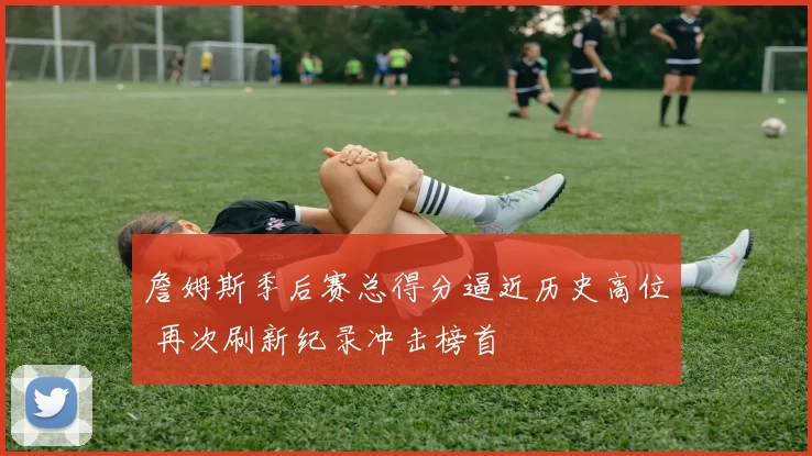 詹姆斯季后赛总得分逼近历史高位 再次刷新纪录冲击榜首