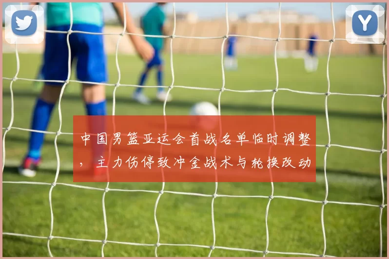 中国男篮亚运会首战名单临时调整，主力伤停致冲金战术与轮换改动