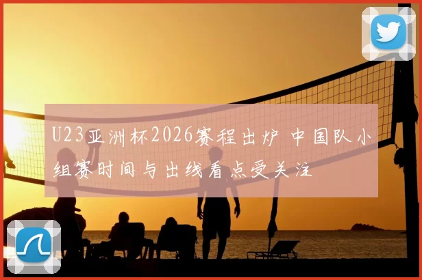 U23亚洲杯2026赛程出炉 中国队小组赛时间与出线看点受关注
