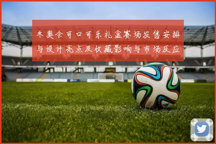冬奥会可口可乐礼盒赛场发售安排与设计亮点及收藏影响与市场反应