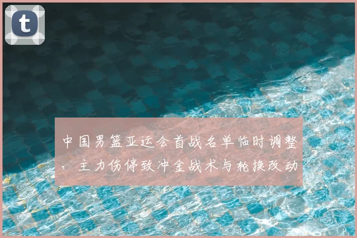 中国男篮亚运会首战名单临时调整，主力伤停致冲金战术与轮换改动