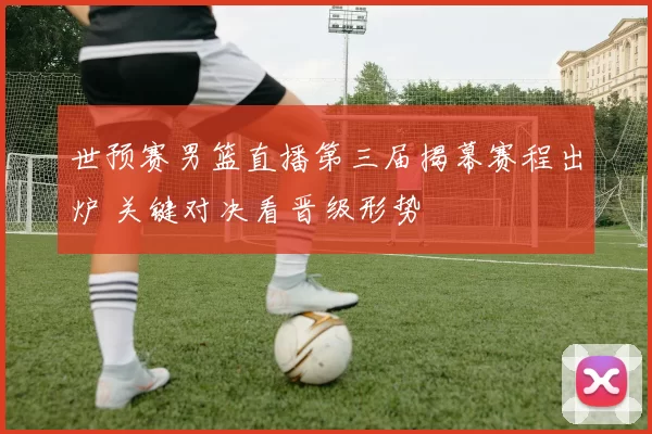 世预赛男篮直播第三届揭幕赛程出炉 关键对决看晋级形势
