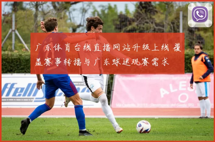 广东体育台线直播网站升级上线 覆盖赛事转播与广东球迷观赛需求