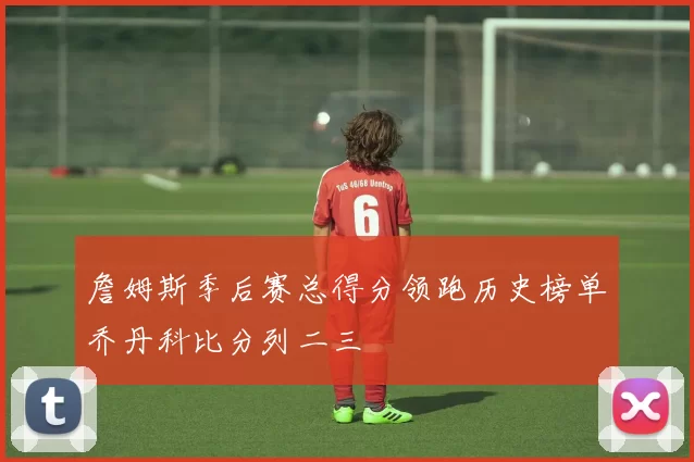 詹姆斯季后赛总得分领跑历史榜单乔丹科比分列二三