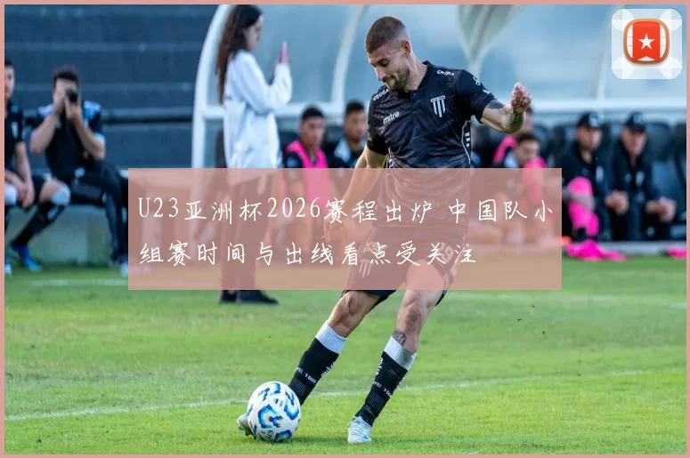 U23亚洲杯2026赛程出炉 中国队小组赛时间与出线看点受关注