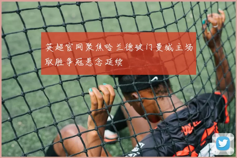 英超官网聚焦哈兰德破门曼城主场取胜争冠悬念延续