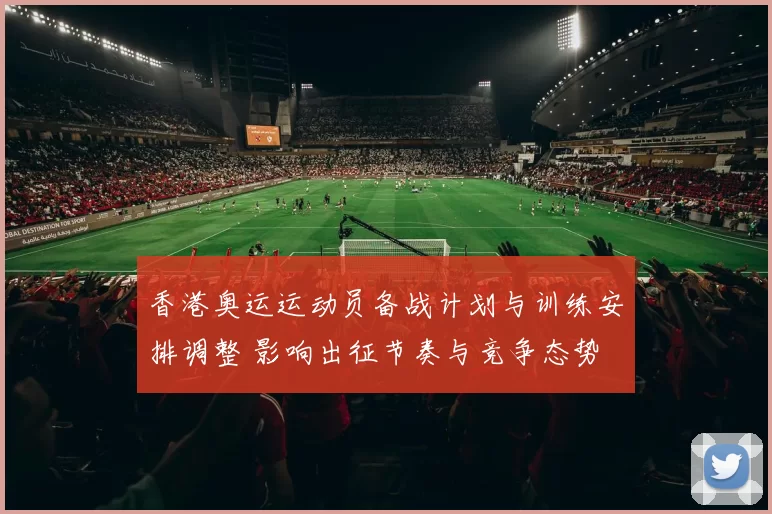 香港奥运运动员备战计划与训练安排调整 影响出征节奏与竞争态势