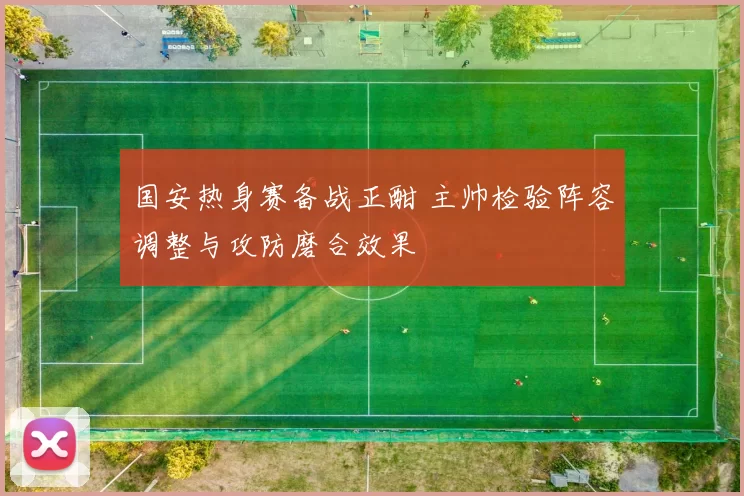 国安热身赛备战正酣 主帅检验阵容调整与攻防磨合效果