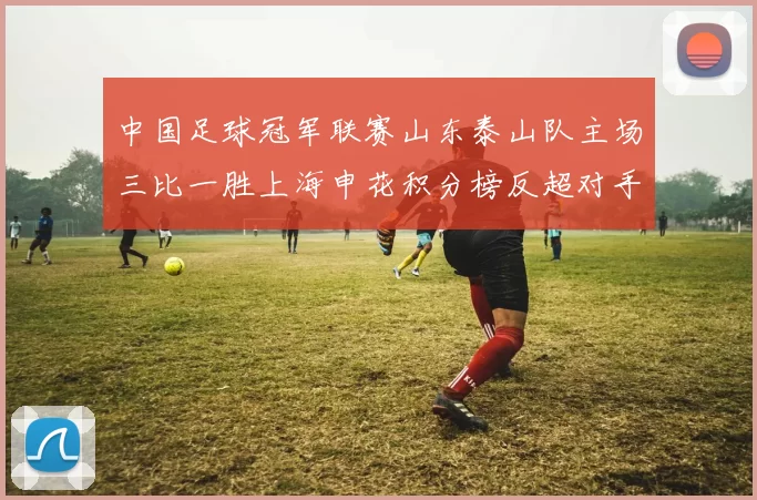 中国足球冠军联赛山东泰山队主场三比一胜上海申花积分榜反超对手