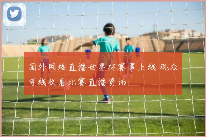 国外网络直播世界杯赛事上线 观众可线收看比赛直播资讯