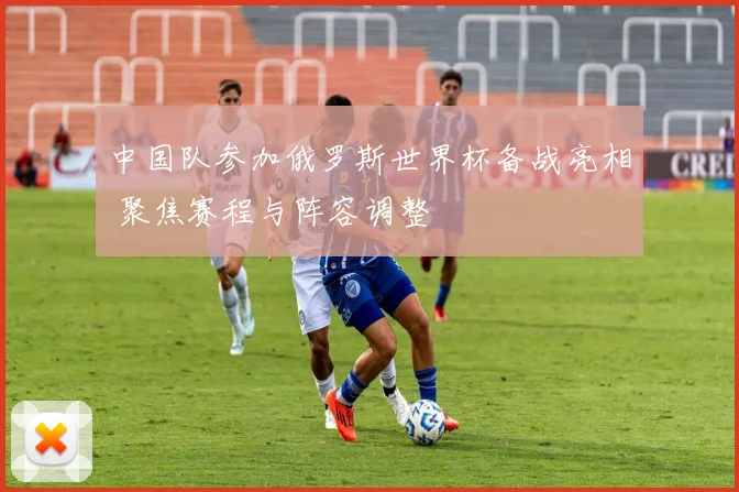 中国队参加俄罗斯世界杯备战亮相 聚焦赛程与阵容调整