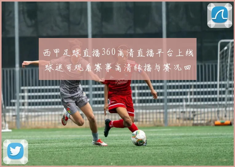 西甲足球直播360高清直播平台上线 球迷可观看赛事高清转播与赛况回放