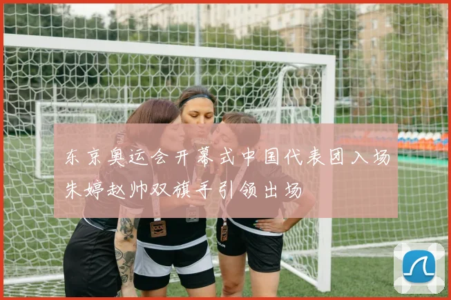 东京奥运会开幕式中国代表团入场朱婷赵帅双旗手引领出场